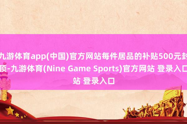 九游體育app(中國)官方網站每件居品的補貼500元封頂-九游體育(Nine Game Sports)官方網站 登錄入口