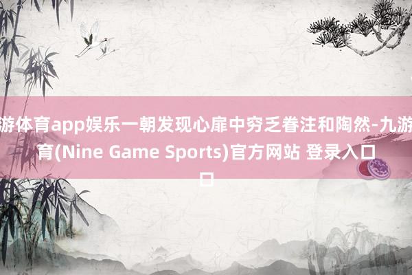 九游體育app娛樂一朝發現心扉中窮乏眷注和陶然-九游體育(Nine Game Sports)官方網站 登錄入口
