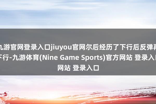 九游官網登錄入口jiuyou官網爾后經歷了下行后反彈再下行-九游體育(Nine Game Sports)官方網站 登錄入口