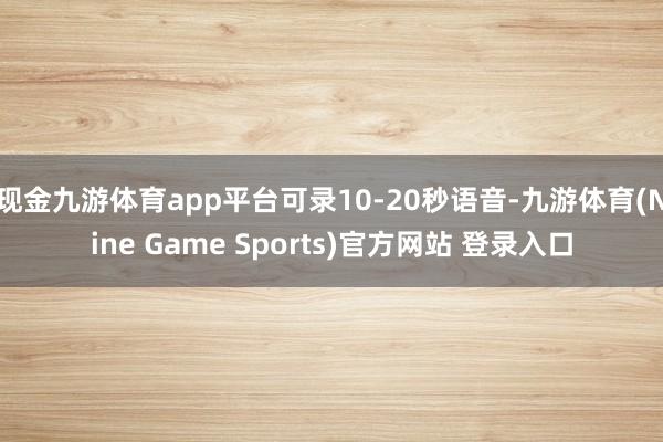 現(xiàn)金九游體育app平臺可錄10-20秒語音-九游體育(Nine Game Sports)官方網(wǎng)站 登錄入口
