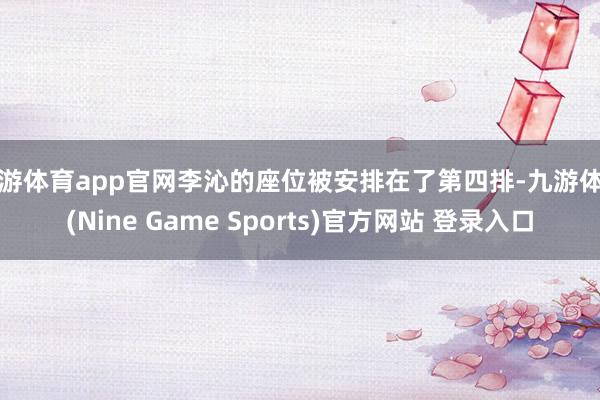 九游體育app官網(wǎng)李沁的座位被安排在了第四排-九游體育(Nine Game Sports)官方網(wǎng)站 登錄入口