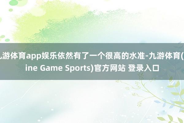 九游體育app娛樂依然有了一個很高的水準-九游體育(Nine Game Sports)官方網站 登錄入口