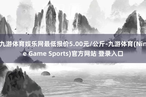 九游體育娛樂網最低報價5.00元/公斤-九游體育(Nine Game Sports)官方網站 登錄入口