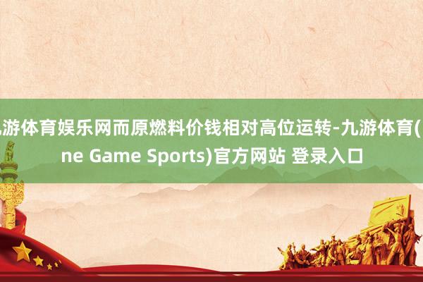 九游體育娛樂網而原燃料價錢相對高位運轉-九游體育(Nine Game Sports)官方網站 登錄入口