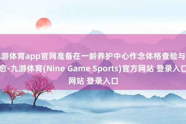 九游體育app官網準備在一齡養護中心作念體格查驗與治愈-九游體育(Nine Game Sports)官方網站 登錄入口