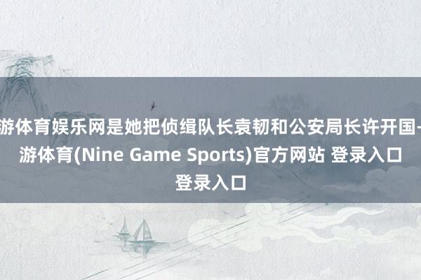 九游體育娛樂網是她把偵緝隊長袁韌和公安局長許開國-九游體育(Nine Game Sports)官方網站 登錄入口