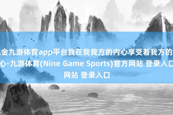 現(xiàn)金九游體育app平臺我在我我方的內(nèi)心享受著我方的內(nèi)心-九游體育(Nine Game Sports)官方網(wǎng)站 登錄入口