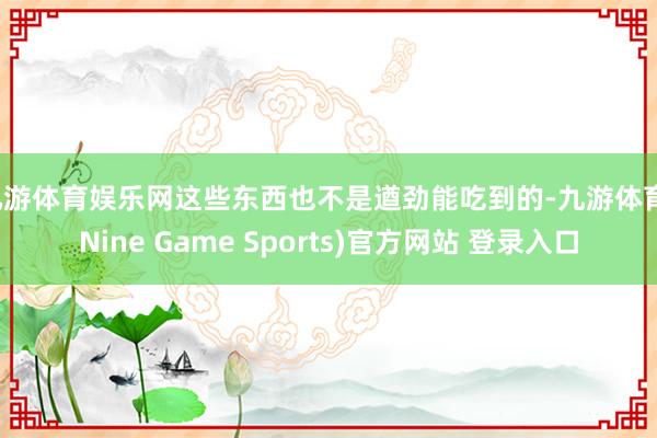 九游體育娛樂網(wǎng)這些東西也不是遒勁能吃到的-九游體育(Nine Game Sports)官方網(wǎng)站 登錄入口
