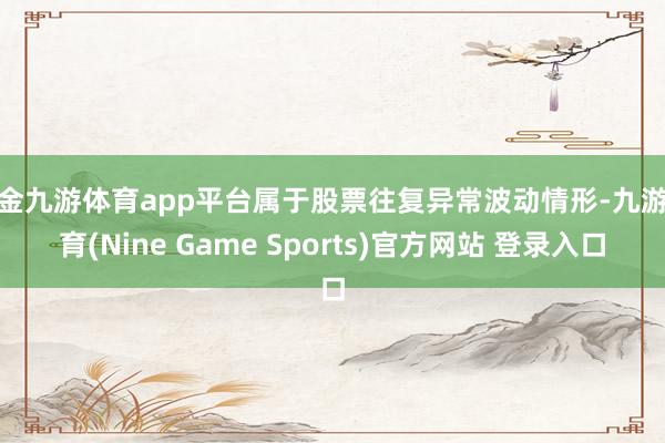 現金九游體育app平臺屬于股票往復異常波動情形-九游體育(Nine Game Sports)官方網站 登錄入口