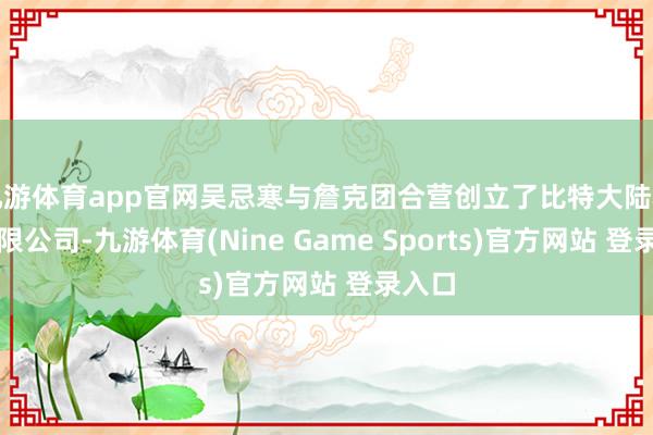 九游體育app官網(wǎng)吳忌寒與詹克團(tuán)合營創(chuàng)立了比特大陸科技有限公司-九游體育(Nine Game Sports)官方網(wǎng)站 登錄入口