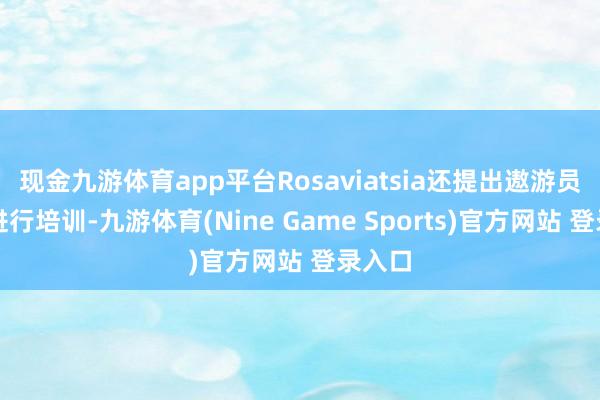 現金九游體育app平臺Rosaviatsia還提出遨游員依期進行培訓-九游體育(Nine Game Sports)官方網站 登錄入口