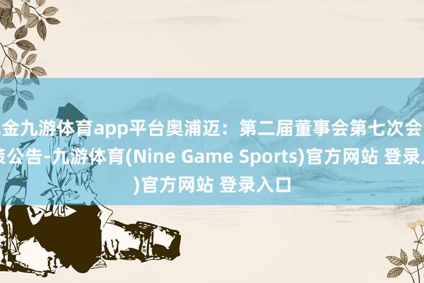 現(xiàn)金九游體育app平臺(tái)奧浦邁：第二屆董事會(huì)第七次會(huì)議決策公告-九游體育(Nine Game Sports)官方網(wǎng)站 登錄入口