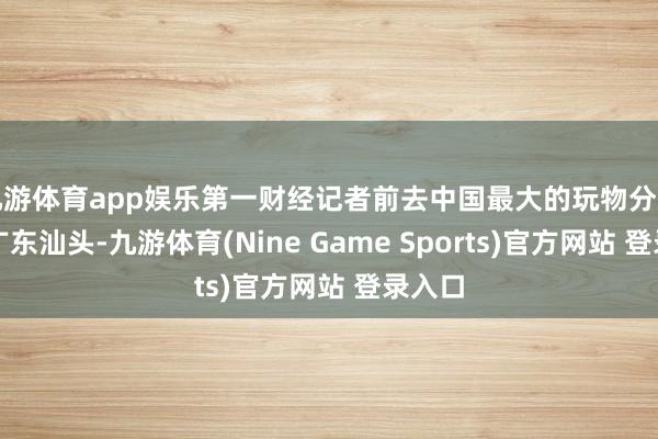 九游體育app娛樂第一財(cái)經(jīng)記者前去中國最大的玩物分娩基地廣東汕頭-九游體育(Nine Game Sports)官方網(wǎng)站 登錄入口