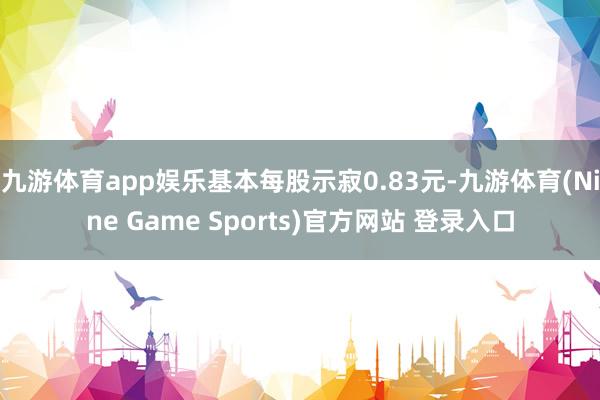 九游體育app娛樂基本每股示寂0.83元-九游體育(Nine Game Sports)官方網(wǎng)站 登錄入口