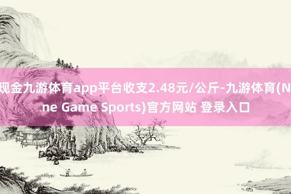 現(xiàn)金九游體育app平臺收支2.48元/公斤-九游體育(Nine Game Sports)官方網(wǎng)站 登錄入口