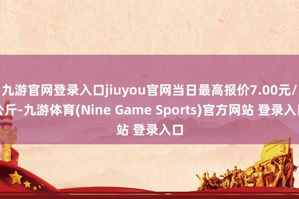 九游官網登錄入口jiuyou官網當日最高報價7.00元/公斤-九游體育(Nine Game Sports)官方網站 登錄入口