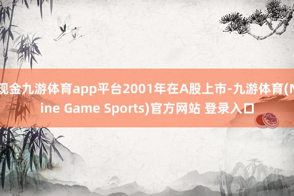 現(xiàn)金九游體育app平臺(tái)2001年在A股上市-九游體育(Nine Game Sports)官方網(wǎng)站 登錄入口