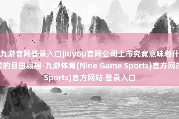 九游官網登錄入口jiuyou官網公司上市究竟意味著什么？是鈔票的目田翱翔-九游體育(Nine Game Sports)官方網站 登錄入口