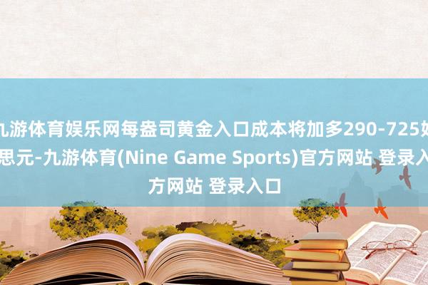 九游體育娛樂(lè)網(wǎng)每盎司黃金入口成本將加多290-725好意思元-九游體育(Nine Game Sports)官方網(wǎng)站 登錄入口