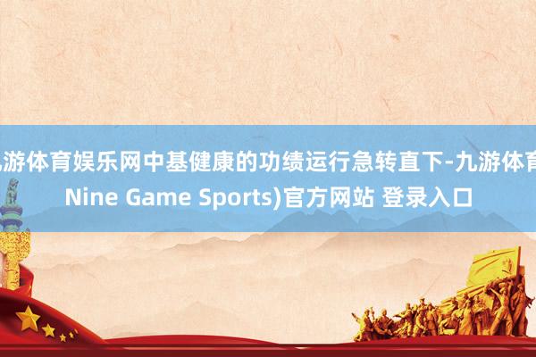 九游體育娛樂網中基健康的功績運行急轉直下-九游體育(Nine Game Sports)官方網站 登錄入口