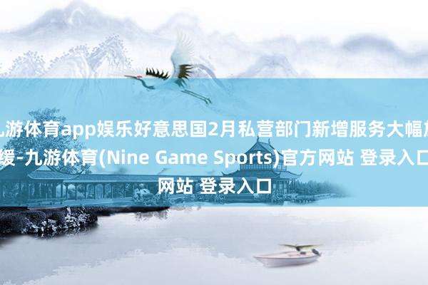 九游體育app娛樂(lè)好意思國(guó)2月私營(yíng)部門(mén)新增服務(wù)大幅放緩-九游體育(Nine Game Sports)官方網(wǎng)站 登錄入口