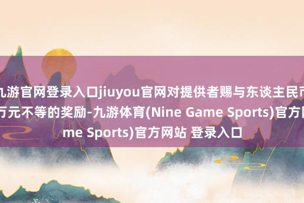 九游官網(wǎng)登錄入口jiuyou官網(wǎng)對(duì)提供者賜與東談主民幣1萬(wàn)元至100萬(wàn)元不等的獎(jiǎng)勵(lì)-九游體育(Nine Game Sports)官方網(wǎng)站 登錄入口