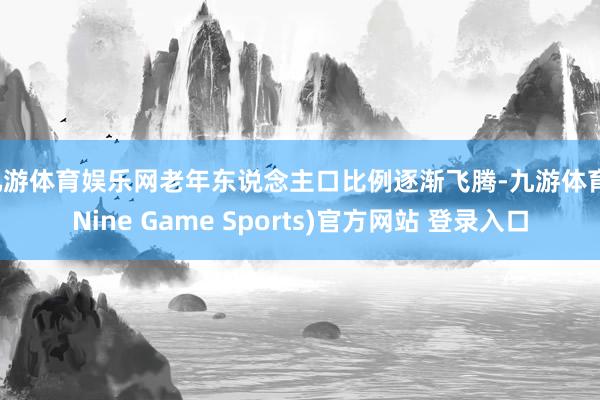 九游體育娛樂(lè)網(wǎng)老年?yáng)|說(shuō)念主口比例逐漸飛騰-九游體育(Nine Game Sports)官方網(wǎng)站 登錄入口