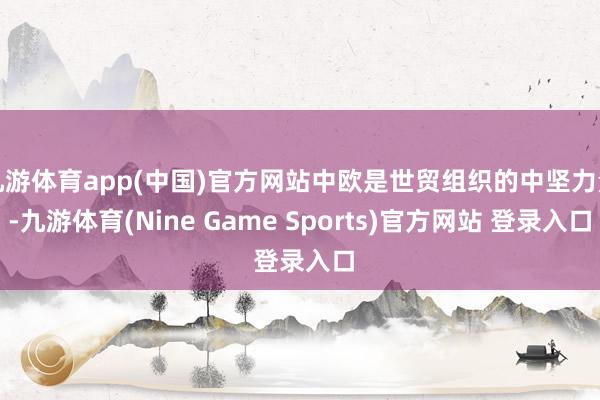 九游體育app(中國)官方網站中歐是世貿組織的中堅力量-九游體育(Nine Game Sports)官方網站 登錄入口
