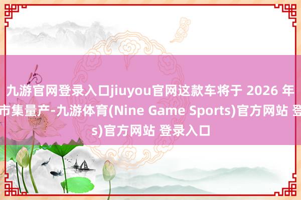 九游官網登錄入口jiuyou官網這款車將于 2026 年在中國市集量產-九游體育(Nine Game Sports)官方網站 登錄入口