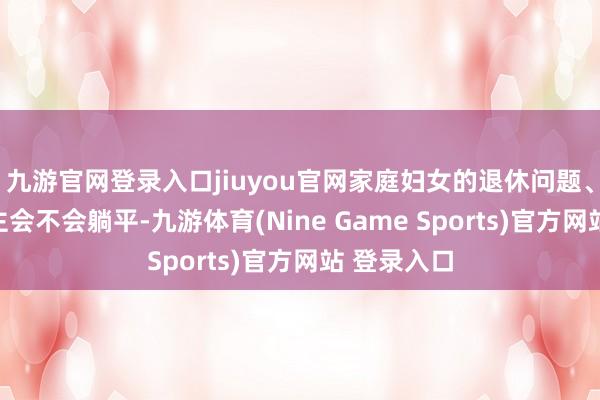 九游官網登錄入口jiuyou官網家庭婦女的退休問題、年青東談主會不會躺平-九游體育(Nine Game Sports)官方網站 登錄入口