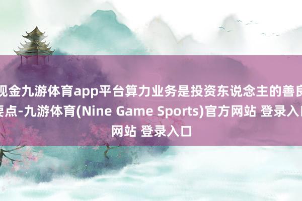 現金九游體育app平臺　　算力業務是投資東說念主的善良要點-九游體育(Nine Game Sports)官方網站 登錄入口