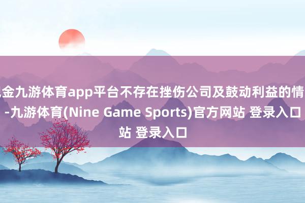 現(xiàn)金九游體育app平臺(tái)不存在挫傷公司及鼓動(dòng)利益的情形-九游體育(Nine Game Sports)官方網(wǎng)站 登錄入口