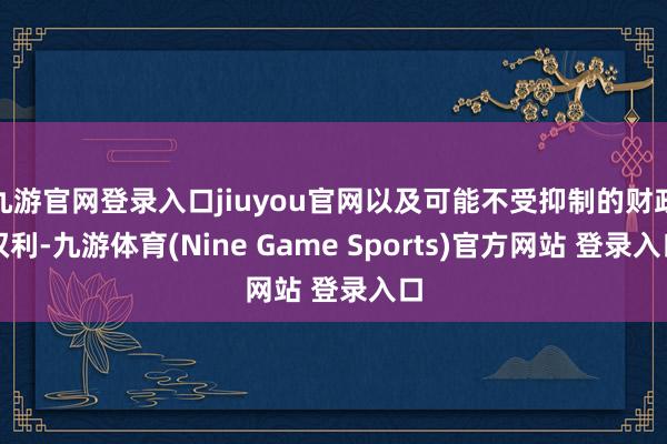九游官網(wǎng)登錄入口jiuyou官網(wǎng)以及可能不受抑制的財(cái)政權(quán)利-九游體育(Nine Game Sports)官方網(wǎng)站 登錄入口