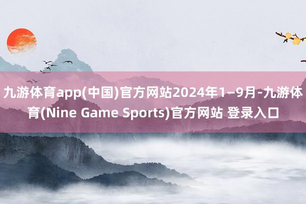九游體育app(中國)官方網站　　2024年1—9月-九游體育(Nine Game Sports)官方網站 登錄入口
